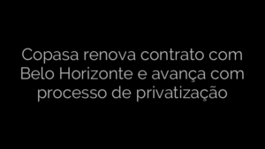 ​Copasa renova contrato com Belo Horizonte e avança com processo de privatização 